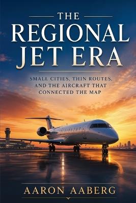 The Regional Jet Era: Small Cities, Thin Routes, and the Aircraft That Connected the Map - Aaron Aaberg - cover