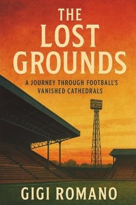 The Lost Grounds: A Journey Through Football's Vanished Cathedrals - Gigi Romano - cover