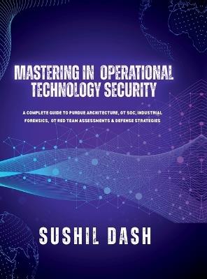 Mastering in Operational Technology Security: A Complete Guide to Purdue Architecture, OT Soc, Industrial Forensics, OT Red Team Assessments & Defense Strategies - Sushil Dash - cover
