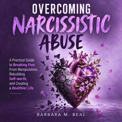 Overcoming Narcissistic Abuse: A Practical Guide to Breaking Free From Manipulation, Rebuilding Self-worth, and Creating a Healthier Life