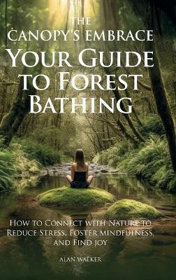 The Canopy's Embrace. Your Guide to Forest Bathing, Hoe to Connect with Nature to Reduce Stress, Foster Mindfulness and Find Joy - Alan Walker - cover