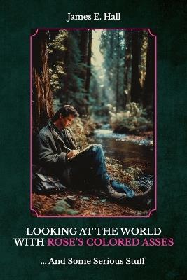 Looking At The World With Rose's Colored Asses, ... And Some Serious Stuff - James E Hall - cover