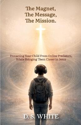 The Magnet, The Message, The Mission, Protecting Your Child From Online Predators, While Bringing Them Closer to Jesus - D S S White - cover