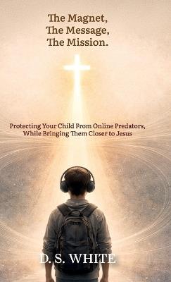 The Magnet, The Message, The Mission, Protecting Your Child From Online Predators, While Bringing Them Closer to Jesus - D S S White - cover