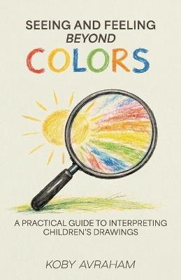 Seeing and Feeling Beyond Colors, A PRACTICAL GUIDE TO INTERPRETING CHILDREN'S DRAWINGS - Koby Avraham - cover