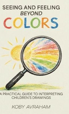 Seeing and Feeling Beyond Colors, A PRACTICAL GUIDE TO INTERPRETING CHILDREN'S DRAWINGS - Koby Avraham - cover