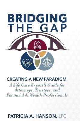 Bridging the Gap, Creating a New Paradigm: A Life Care Expert's Guide for Attorneys, Trustees, and Financial & Wealth Professionals - Lpc Patricia a Hanson - cover