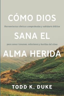 Cómo Dios sana el alma herida: Herramientas clínicas respaldadas por evidencia y sabiduría bíblica para sanar traumas, adicciones y heridas del alma - Todd K Duke - cover