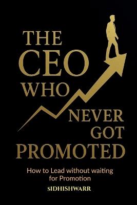 The CEO Who Never Got Promoted: How to Lead Without Waiting for Promotion - Sidhishwarr - cover