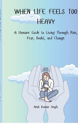 When Life Feels Too Heavy: A Humane Guide to Living Through Pain, Fear, Doubt, and Change - Amit Kumar Singh - cover