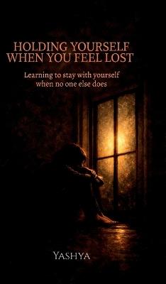 Holding Yourself When You Feel Lost: Learning to stay with yourself when no one else does - Yashya - cover