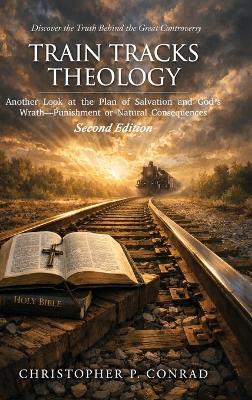 Train Tracks Theology: Another Look at the Plan of Salvation and God's Wrath-Punishment or Natural Consequences - Christopher P Conrad - cover