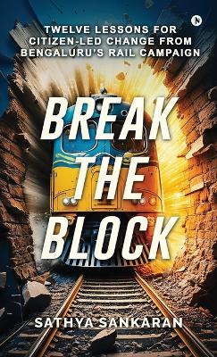 Break the Block: Twelve Lessons for Citizen-Led Change from Bengaluru's Rail Campaign - Sathya Sankaran - cover