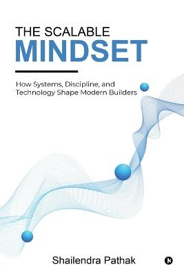 The Scalable Mindset: How Systems, Discipline, and Technology Shape Modern Builders - Shailendra Pathak - cover