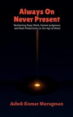 Always On Never Present: Reclaiming Deep Work, Human Judgment, and Real Productivity in the Age of Noise - Ashok Kumar Murugesan - cover