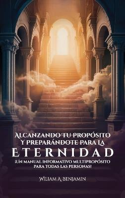 Alcanzando Tu Propósito Y Preparándote Para La Eternidad, ¡Un manual informativo multipropósito para todas las personas! - William A Benjamin - cover