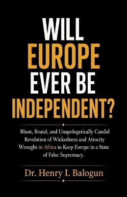 Will Europe ever be independent?, Blunt, Brutal, and Unapologetically Candid Revelation of Wickedness and Atrocity Wrought in Africa to Keep Europe in a State of False Supremacy. - Balogun - cover