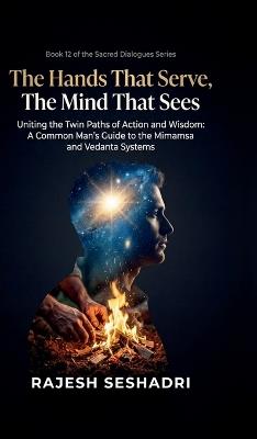The Hands That Serve, The Mind That Sees: Uniting the Twin Paths of Action and Wisdom- A Common Man's Guide to the Mimamsa and Vedanta Systems - Rajesh Seshadri - cover