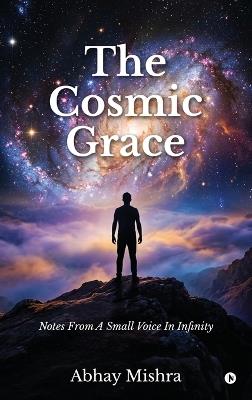 The Cosmic Grace: Notes From A Small Voice In Infinitye - Abhay Mishra - cover