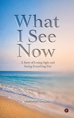 What I See Now: A Story of Losing Sight and Seeing Everything Else - Rishabh Gupta - cover