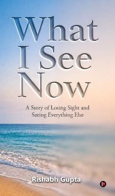 What I See Now: A Story of Losing Sight and Seeing Everything Else - Rishabh Gupta - cover