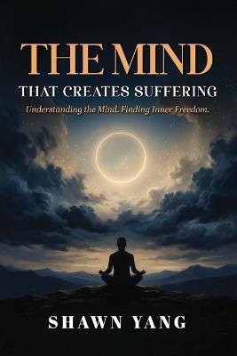 The Mind That Creates Suffering: A Psychological and Philosophical Guide to Understanding the Mind and Cultivating Inner Freedom - Shawn Yang - cover