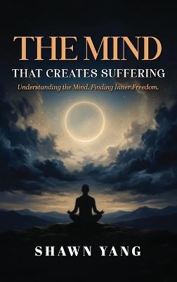The Mind That Creates Suffering: A Psychological and Philosophical Guide to Understanding the Mind and Cultivating Inner Freedom - Shawn Yang - cover