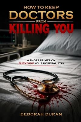 How To Keep Doctors From Killing You: A Short Primer on How to Survive your Hospital Stay - Deborah Duran - cover
