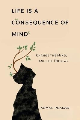 Life is a Consequence of Mind: Change the Mind and Life Follows - Komal Prasad - cover
