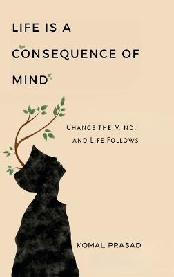 Life is a Consequence of Mind: Change the Mind and Life Follows - Komal Prasad - cover
