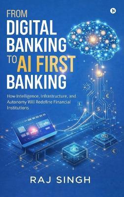From Digital Banking to AI First Banking: How Intelligence, Infrastructure, and Autonomy Will Redefine Financial Institutions - Raj Singh - cover