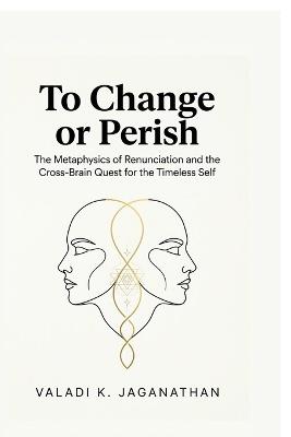 To Change or Perish: The Metaphysics of Renunciation and the Cross-Brain Quest for the Timeless Self - Valadi K Jaganathan - cover