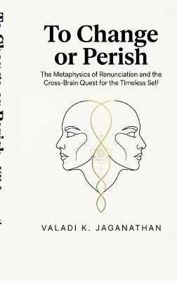 To Change or Perish: The Metaphysics of Renunciation and the Cross-Brain Quest for the Timeless Self - Valadi K Jaganathan - cover