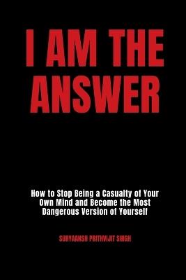 I Am The Answer: How to Stop Being a Casualty of Your Own Mind and Become the Most Dangerous Version of Yourself - Suryaansh Prithvijit Singh - cover