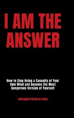 I Am The Answer: How to Stop Being a Casualty of Your Own Mind and Become the Most Dangerous Version of Yourself - Suryaansh Prithvijit Singh - cover