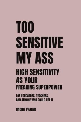 Too Sensitive My Ass: High Sensitivity as Your Freaking Superpower - For educators, teachers and anyone who could use it - Nadine Prager - cover