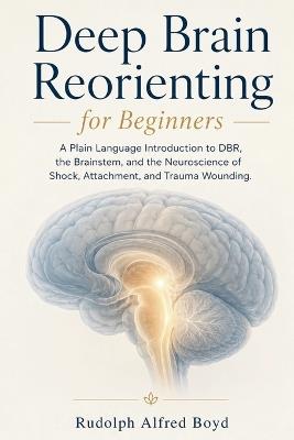 Deep Brain Reorienting for Beginners: A Plain Language Introduction to DBR, the Brainstem, and the Neuroscience of Shock, Attachment, and Trauma Wounding - Rudolph Alfred Boyd - cover