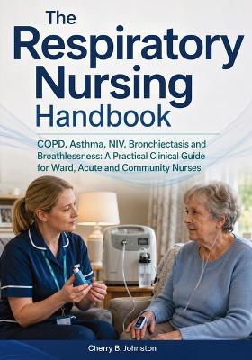 The Respiratory Nursing Handbook: COPD, Asthma, NIV, Bronchiectasis and Breathlessness: A Practical Clinical Guide for Ward, Acute and Community Nurses - Cherry B Johnston - cover