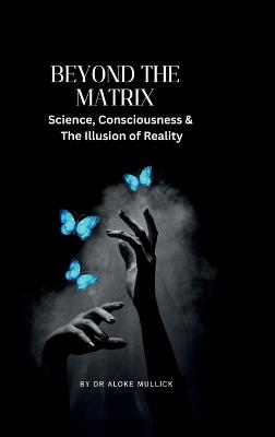 Beyond the Matrix: Science, Consciousness and the Illusion of Reality - Dr Aloke Mullick - cover