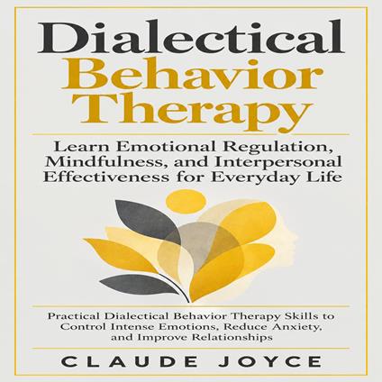 Dialectical Behavior Therapy: Learn Emotional Regulation, Mindfulness, and Interpersonal Effectiveness for Everyday Life (Practical Dialectical Behavior Therapy Skills to Control Intense Emotions, Reduce Anxiety, and Improve Relationships)