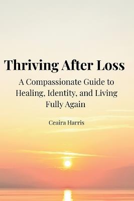 Thriving After Loss A Compassionate Guide to Healing, Identity, and Living Fully Again - Ceaira K Harris - cover