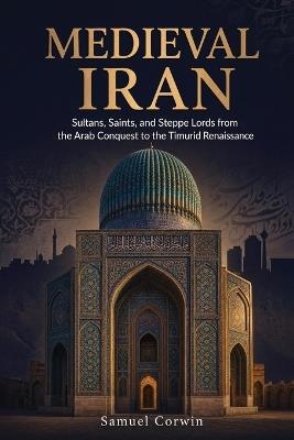 Medieval Iran: Sultans, Saints, and Steppe Lords from the Arab Conquest to the Timurid Renaissance - Samuel Corwin - cover