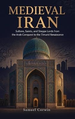 Medieval Iran: Sultans, Saints, and Steppe Lords from the Arab Conquest to the Timurid Renaissance - Samuel Corwin - cover