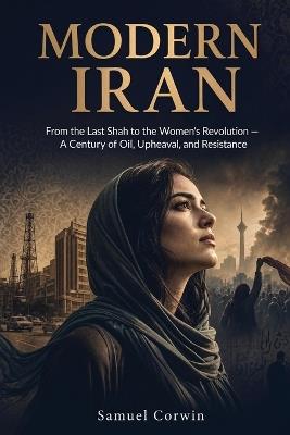 Modern Iran: From the Last Shah to the Women's Revolution - A Century of Oil, Upheaval, and Resistance - Samuel Corwin - cover