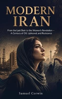 Modern Iran: From the Last Shah to the Women's Revolution - A Century of Oil, Upheaval, and Resistance - Samuel Corwin - cover