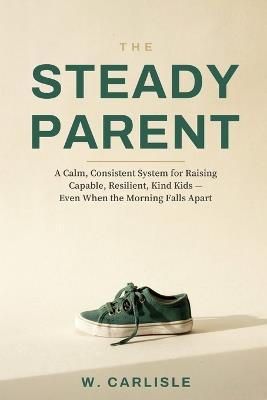 The Steady Parent: A Calm, Consistent System for Raising Capable, Resilient, Kind Kids - Even When the Morning Falls Apart - W Carlisle - cover