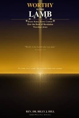 Worthy Is the Lamb: Every Knee, Every Crown: How the Book of Revelation Worships Jesus - Billy J Hill - cover