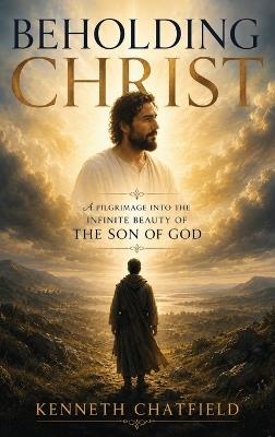 Beholding Christ: A Pilgrimage into the Infinite Beauty of the Son of God - Kenneth Chatfield - cover