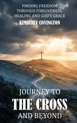Journey to the Cross and Beyond: Finding Freedom Through Forgiveness, Healing, and God's Grace - Kimberly Covington - cover