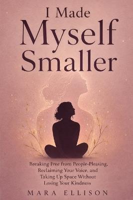 I Made Myself Smaller: Breaking Free from People-Pleasing, Reclaiming Your Voice, and Taking Up Space Without Losing Your Kindness - Mara Ellison - cover